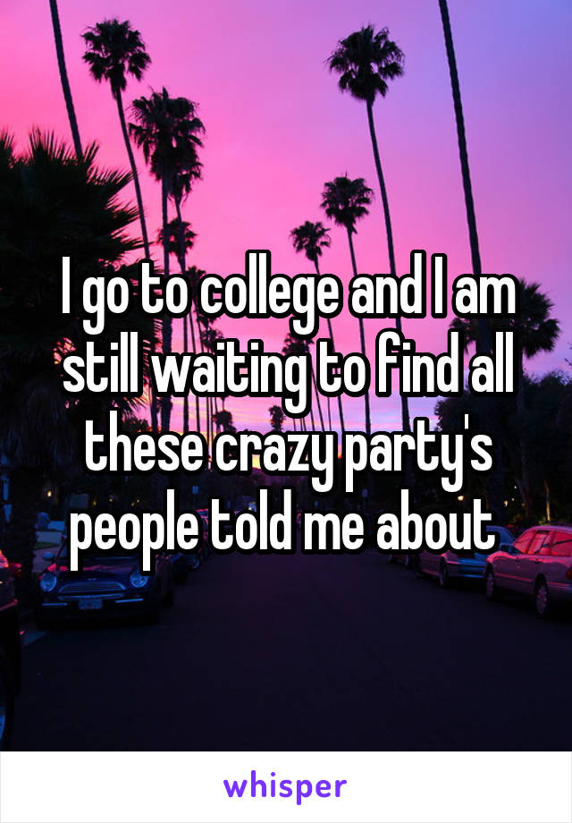 I go to college and I am still waiting to find all these crazy party's people told me about 