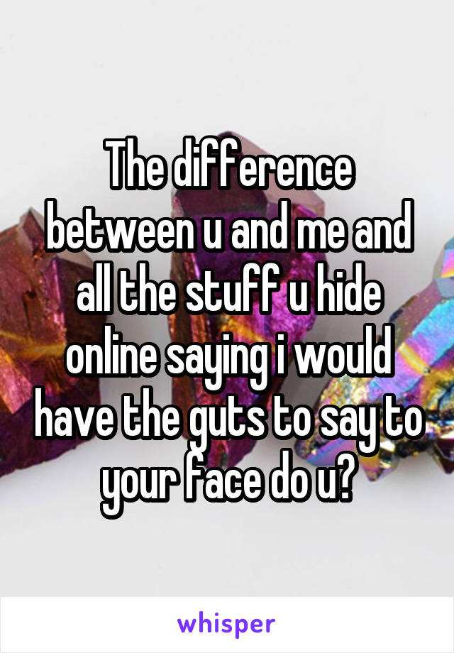 The difference between u and me and all the stuff u hide online saying i would have the guts to say to your face do u?