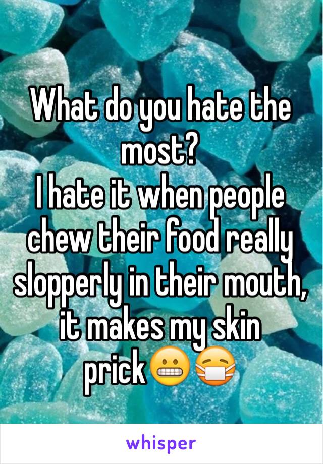 What do you hate the most?
I hate it when people chew their food really slopperly in their mouth, it makes my skin prick😬😷