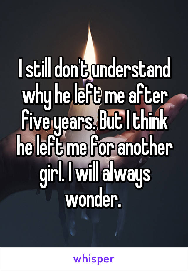 I still don't understand why he left me after five years. But I think he left me for another girl. I will always wonder. 