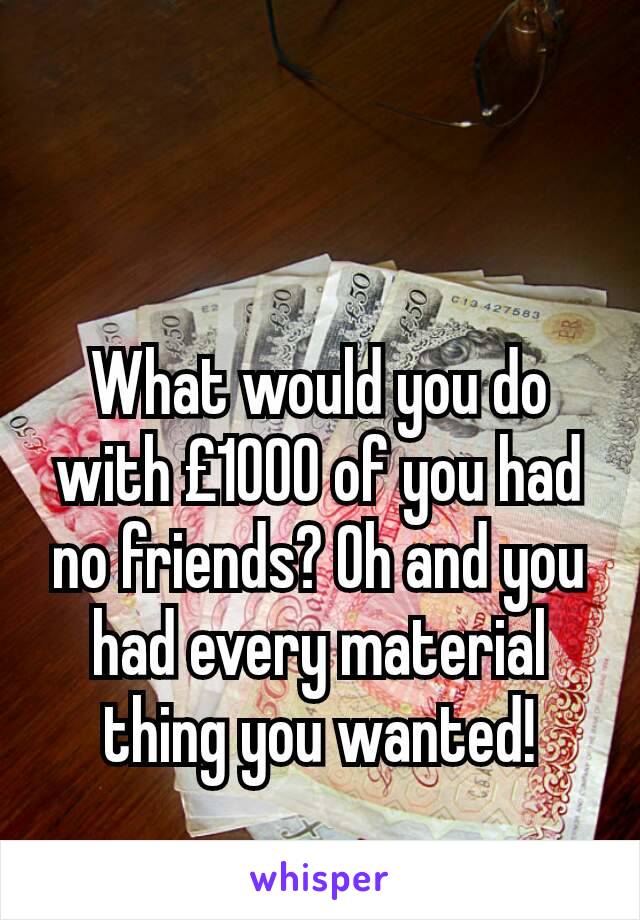 What would you do with £1000 of you had no friends? Oh and you had every material thing you wanted!