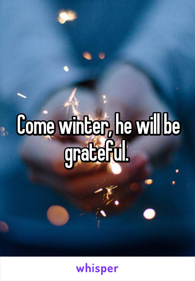 Come winter, he will be grateful. 