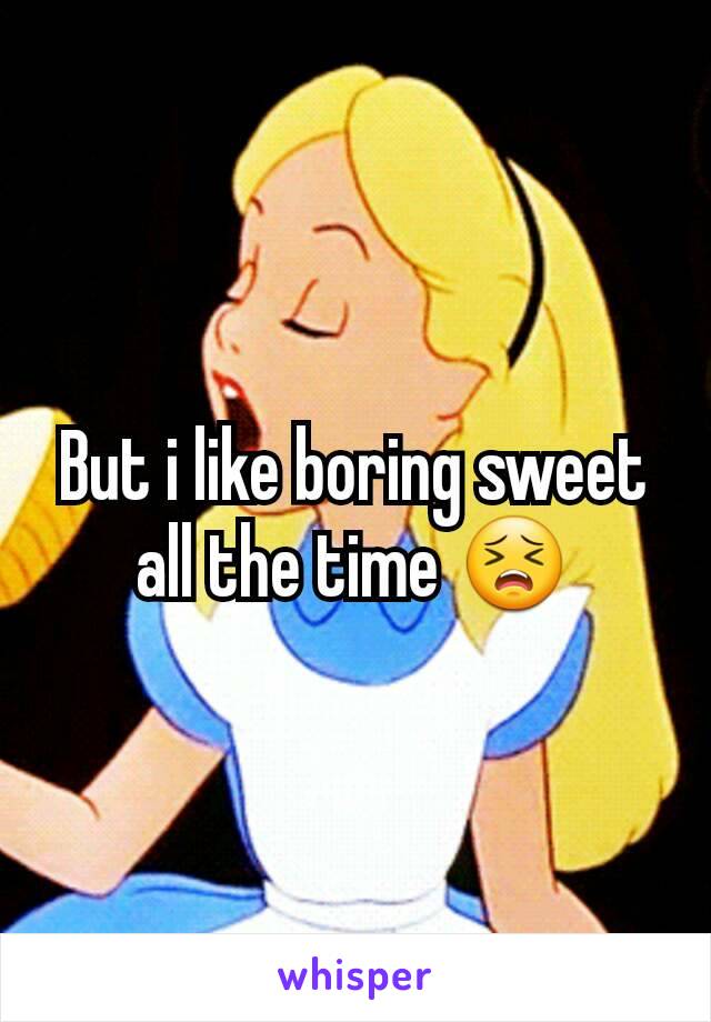 But i like boring sweet all the time 😣