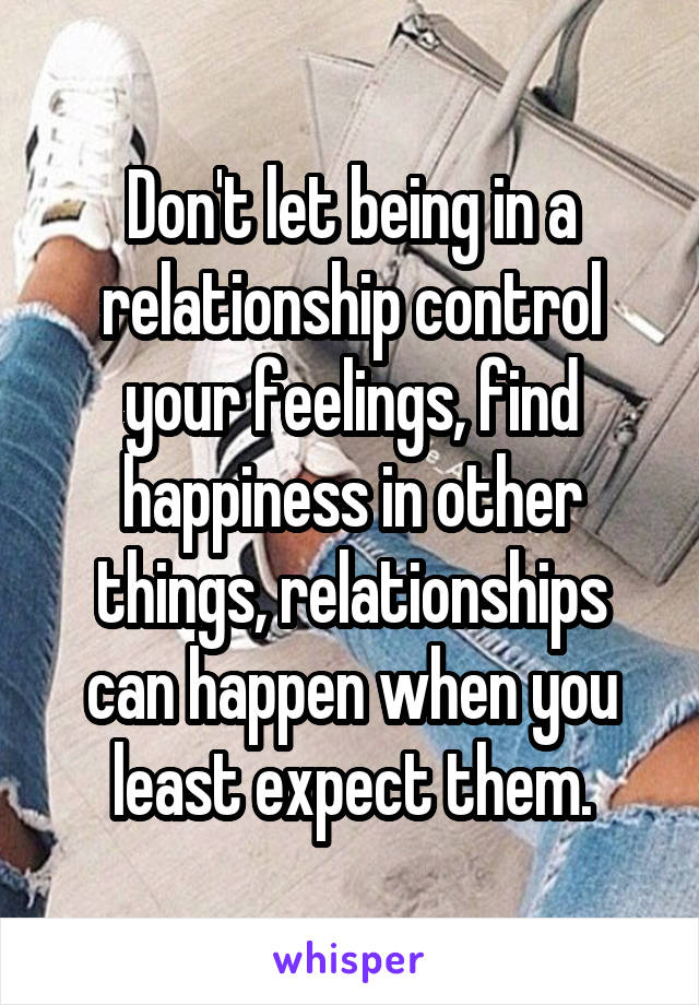 Don't let being in a relationship control your feelings, find happiness in other things, relationships can happen when you least expect them.