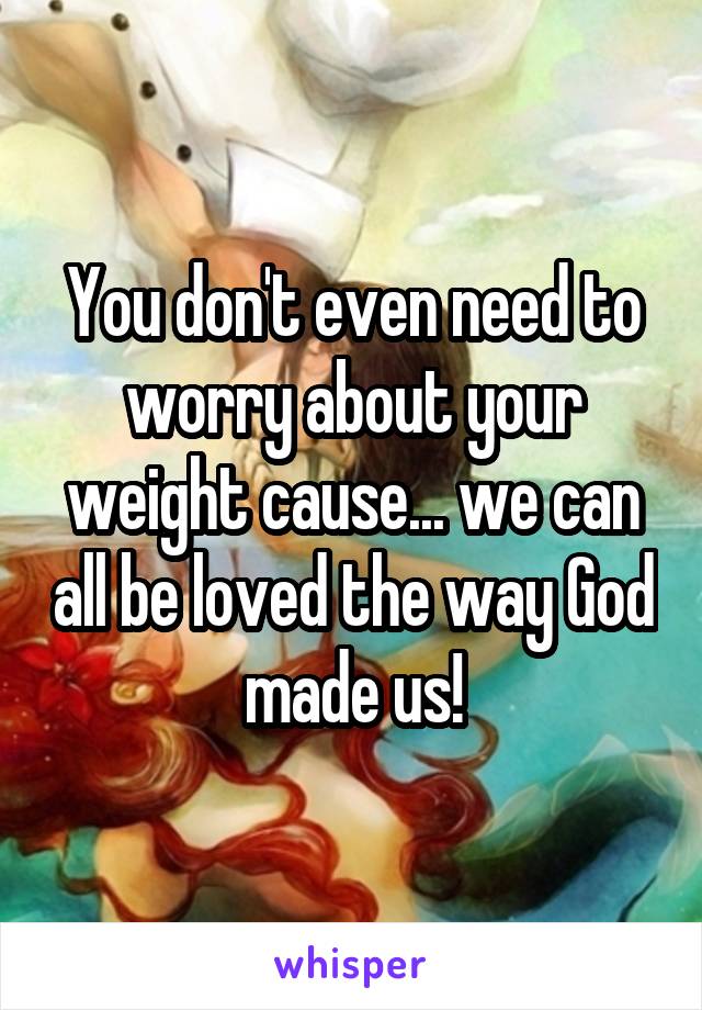 You don't even need to worry about your weight cause... we can all be loved the way God made us!