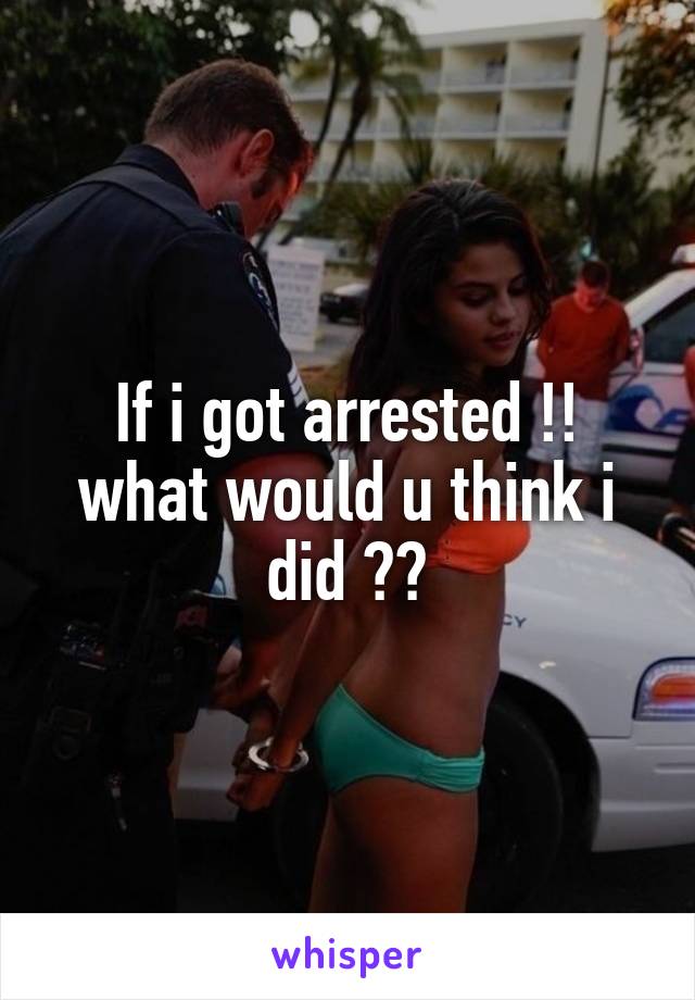 If i got arrested !!
what would u think i did ??