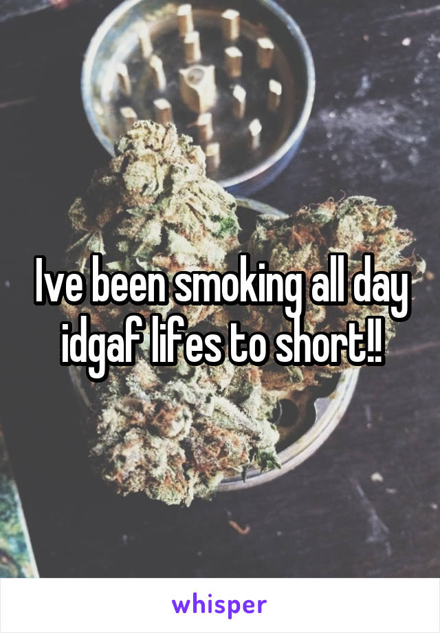 Ive been smoking all day idgaf lifes to short!!