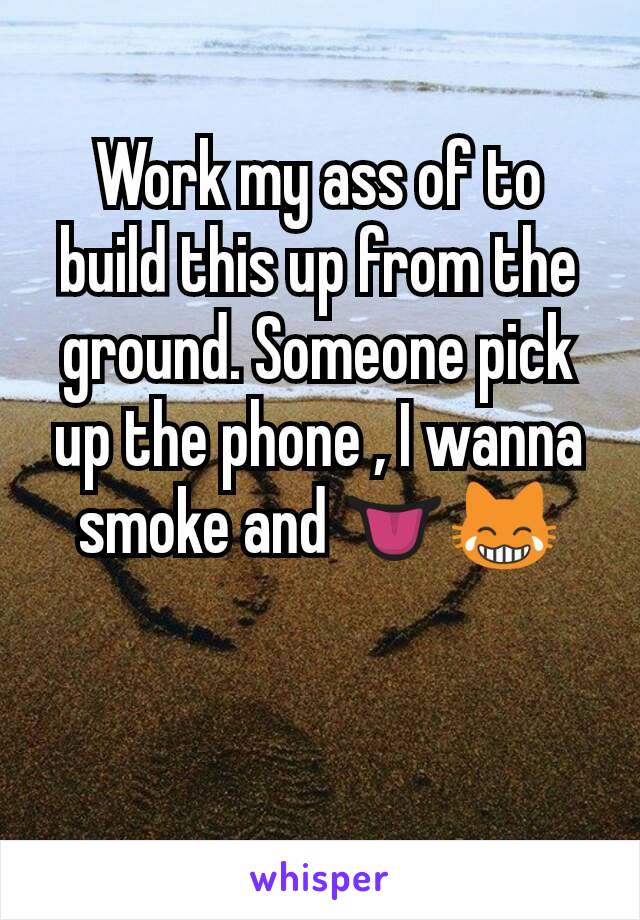 Work my ass of to build this up from the ground. Someone pick up the phone , I wanna smoke and 👅😹