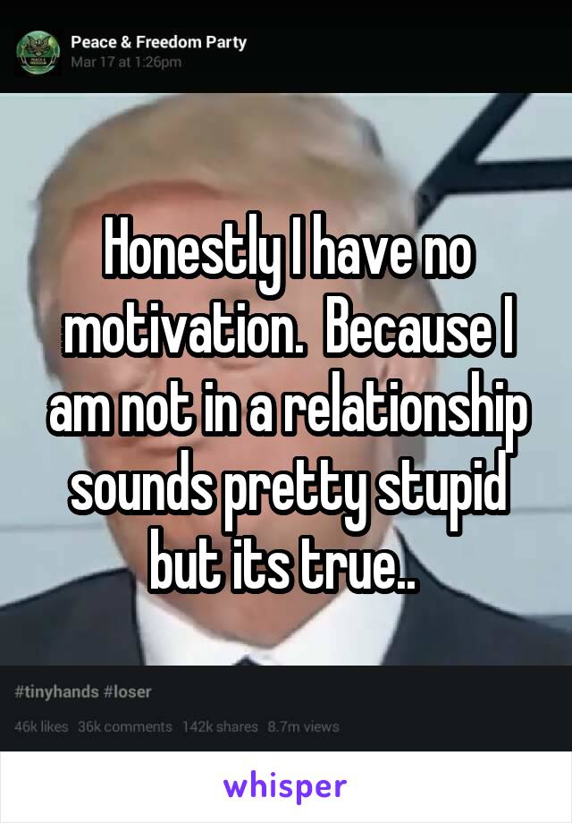 Honestly I have no motivation.  Because I am not in a relationship sounds pretty stupid but its true.. 