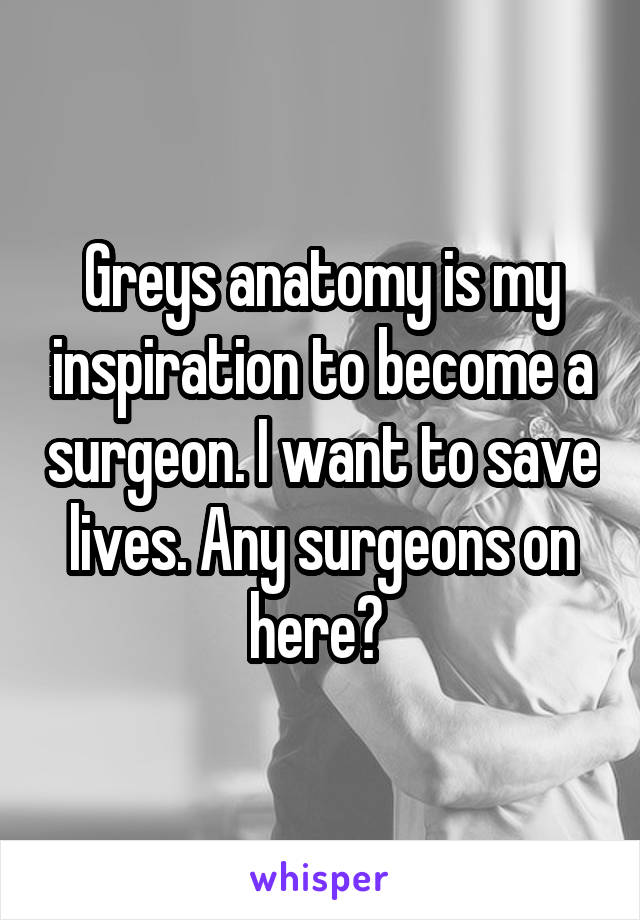 Greys anatomy is my inspiration to become a surgeon. I want to save lives. Any surgeons on here? 