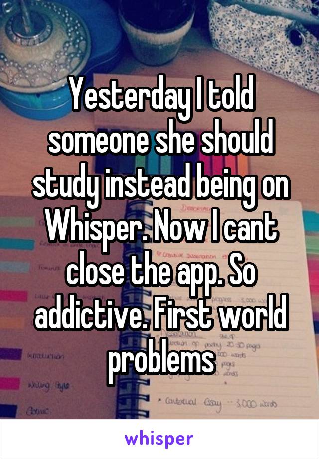 Yesterday I told someone she should study instead being on Whisper. Now I cant close the app. So addictive. First world problems