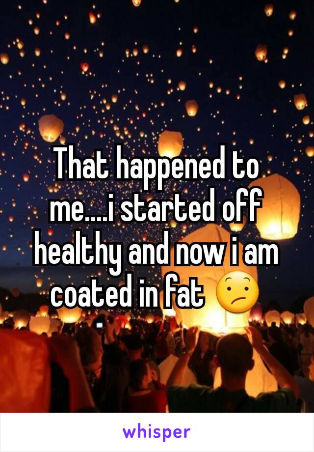 That happened to me....i started off healthy and now i am coated in fat 😕