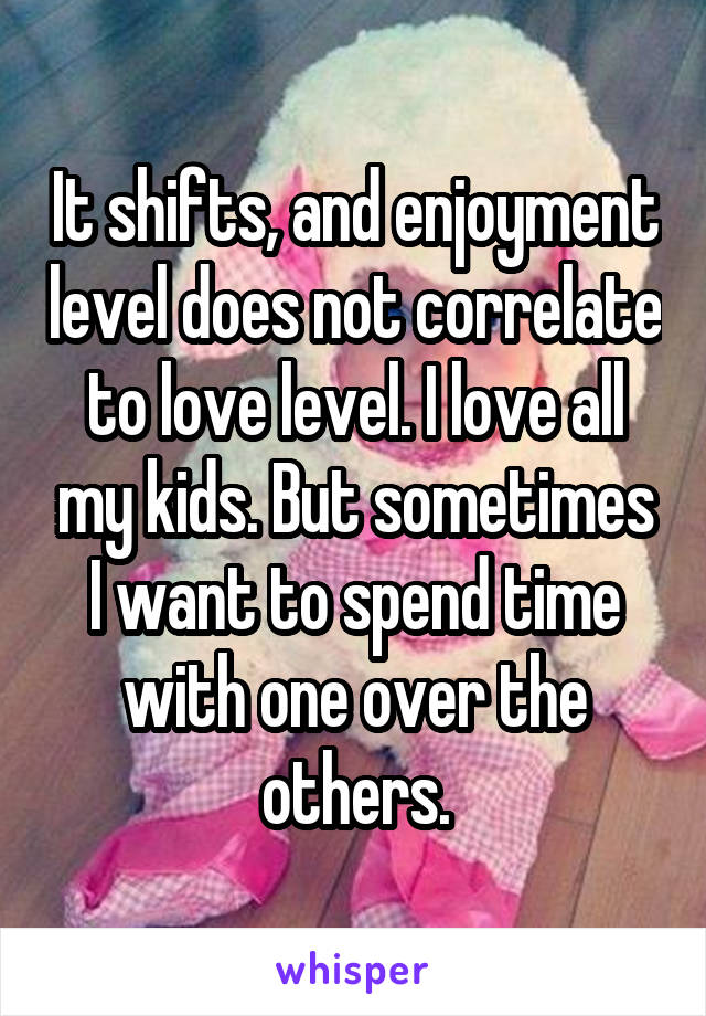 It shifts, and enjoyment level does not correlate to love level. I love all my kids. But sometimes I want to spend time with one over the others.