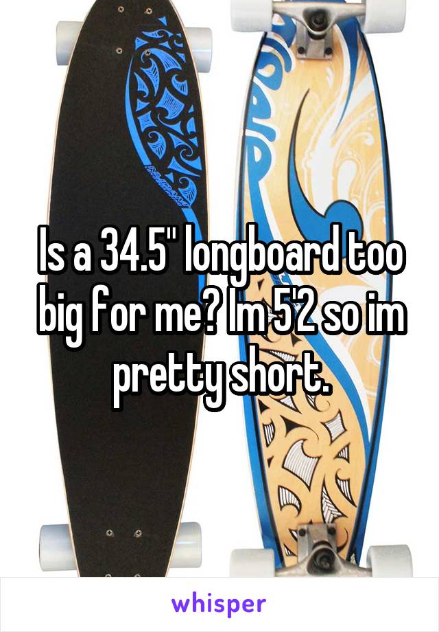 Is a 34.5" longboard too big for me? Im 5'2 so im pretty short.