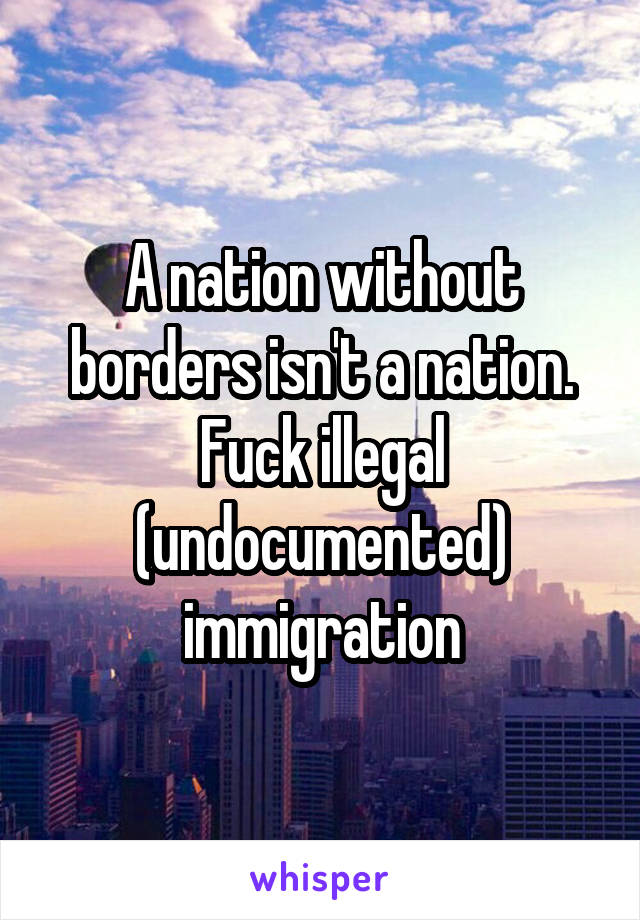 A nation without borders isn't a nation.
Fuck illegal (undocumented) immigration