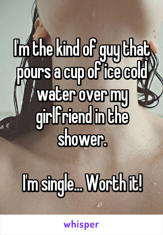 I'm the kind of guy that pours a cup of ice cold water over my girlfriend in the shower.

I'm single... Worth it!