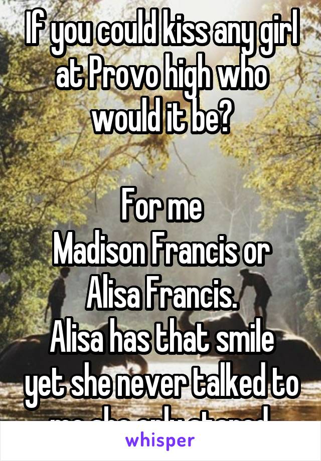 If you could kiss any girl at Provo high who would it be?

For me
Madison Francis or Alisa Francis.
Alisa has that smile yet she never talked to me she only stared.