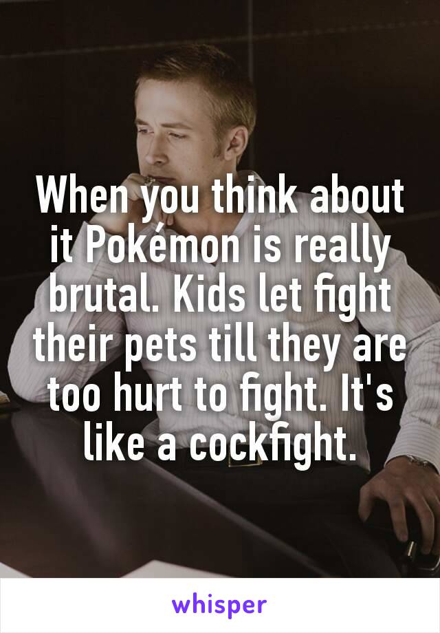 When you think about it Pokémon is really brutal. Kids let fight their pets till they are too hurt to fight. It's like a cockfight.