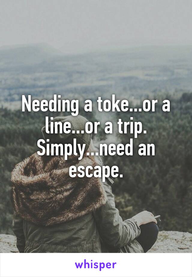 Needing a toke...or a line...or a trip.
Simply...need an escape.