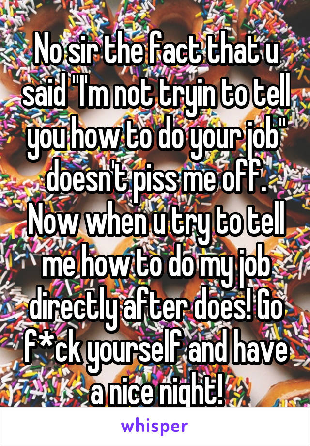 No sir the fact that u said "I'm not tryin to tell you how to do your job" doesn't piss me off. Now when u try to tell me how to do my job directly after does! Go f*ck yourself and have a nice night!