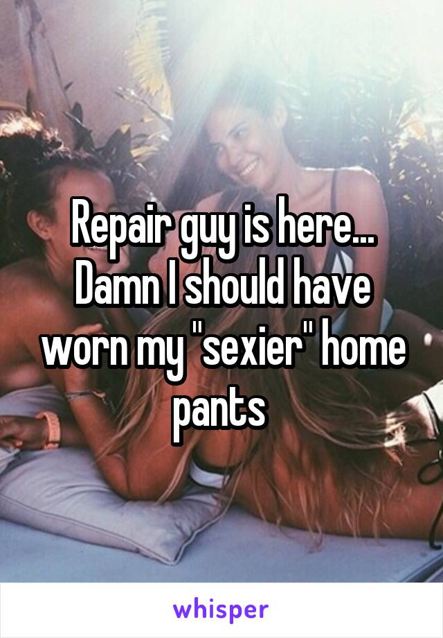 Repair guy is here... Damn I should have worn my "sexier" home pants 