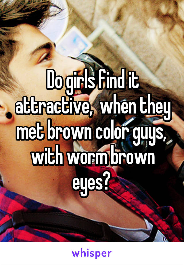 Do girls find it attractive,  when they met brown color guys,  with worm brown eyes? 