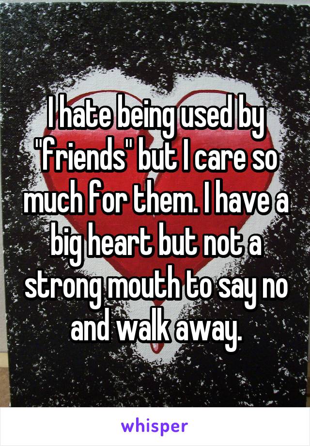 I hate being used by "friends" but I care so much for them. I have a big heart but not a strong mouth to say no and walk away.