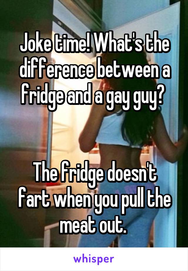 Joke time! What's the difference between a fridge and a gay guy? 


The fridge doesn't fart when you pull the meat out. 