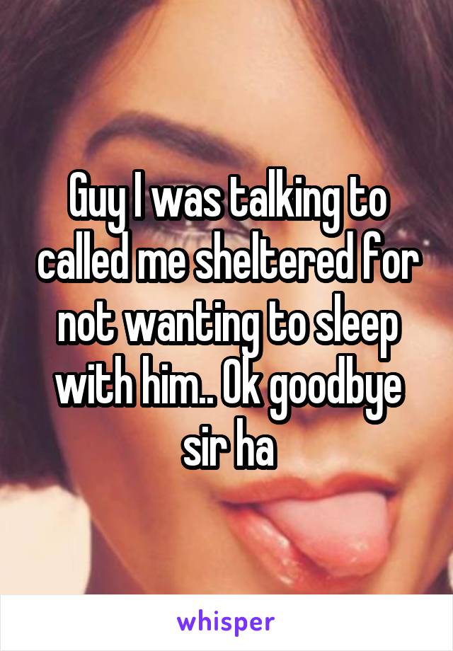 Guy I was talking to called me sheltered for not wanting to sleep with him.. Ok goodbye sir ha