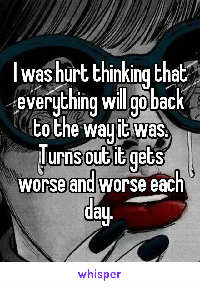 I was hurt thinking that everything will go back to the way it was. Turns out it gets worse and worse each day. 