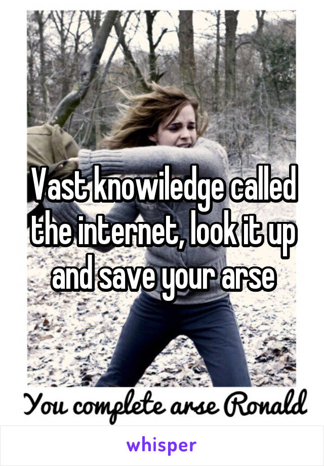 Vast knowiledge called the internet, look it up and save your arse