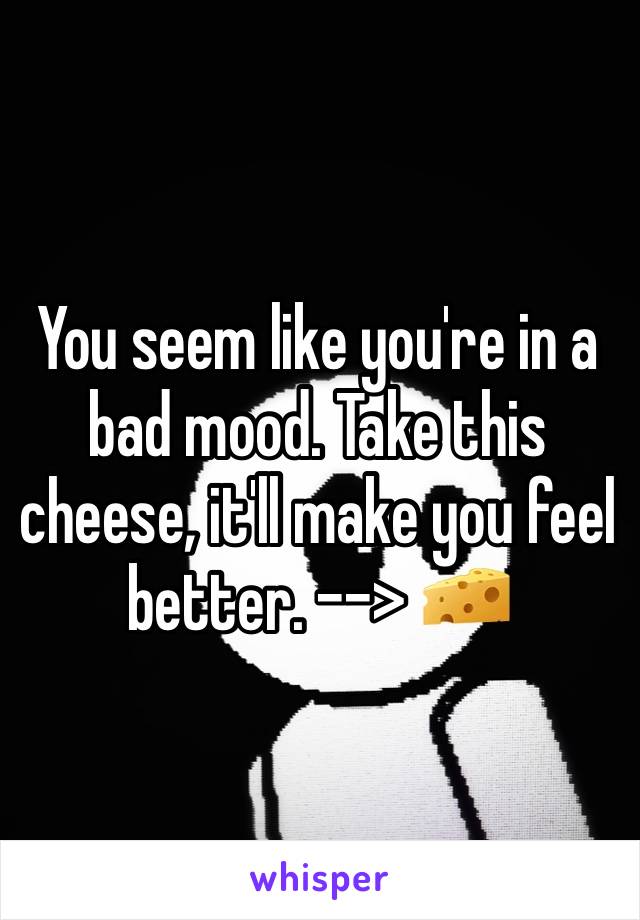 You seem like you're in a bad mood. Take this cheese, it'll make you feel better. --> 🧀