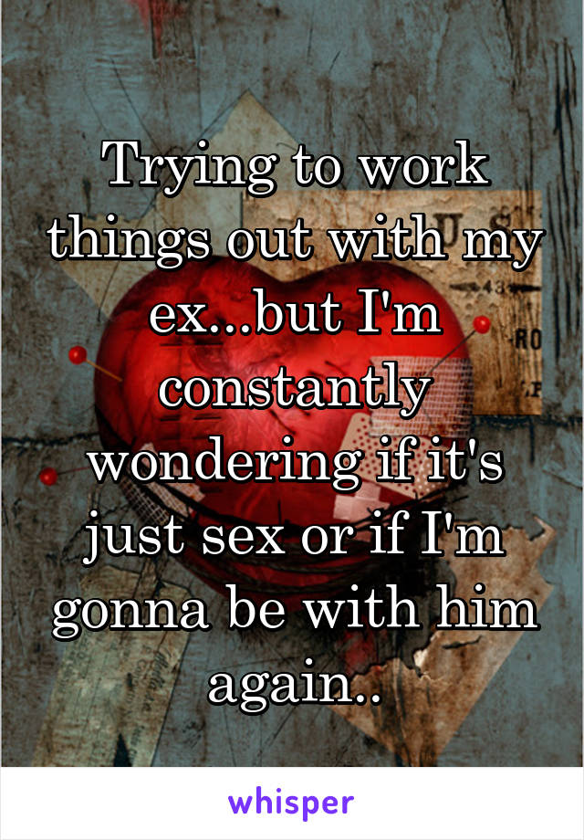 Trying to work things out with my ex...but I'm constantly wondering if it's just sex or if I'm gonna be with him again..