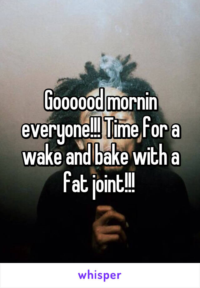 Goooood mornin everyone!!! Time for a wake and bake with a fat joint!!! 