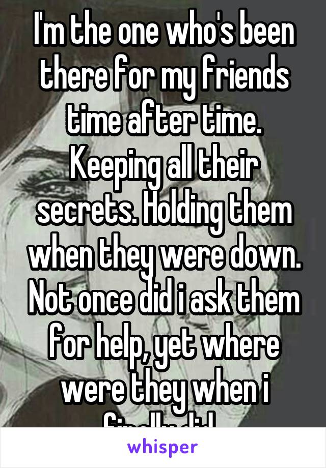 I'm the one who's been there for my friends time after time. Keeping all their secrets. Holding them when they were down. Not once did i ask them for help, yet where were they when i finally did. 