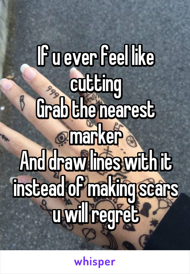 If u ever feel like cutting
Grab the nearest marker
And draw lines with it instead of making scars u will regret