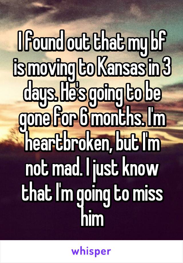 I found out that my bf is moving to Kansas in 3 days. He's going to be gone for 6 months. I'm heartbroken, but I'm not mad. I just know that I'm going to miss him