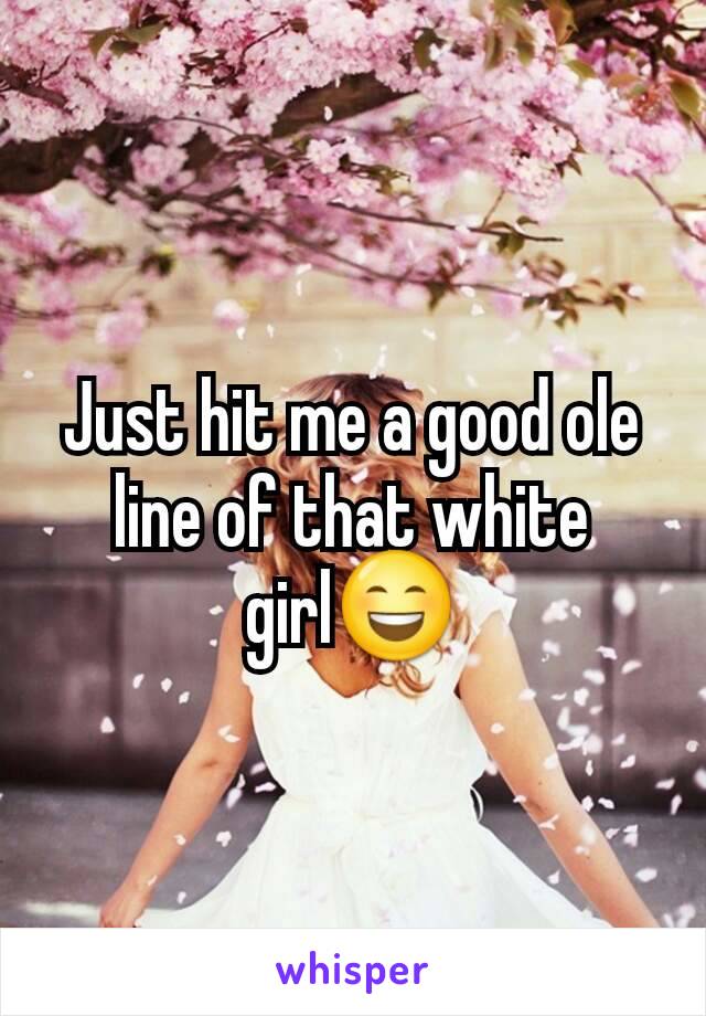 Just hit me a good ole line of that white girl😄