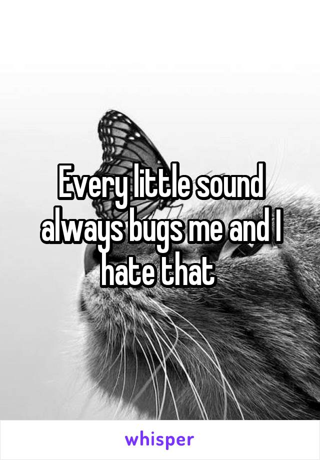 Every little sound always bugs me and I hate that 