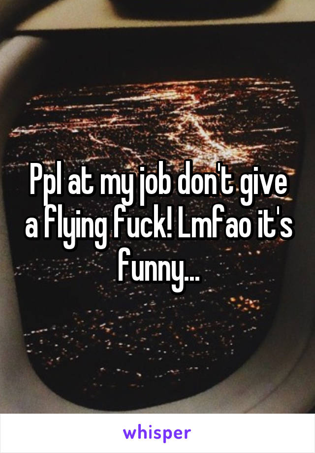 Ppl at my job don't give a flying fuck! Lmfao it's funny...