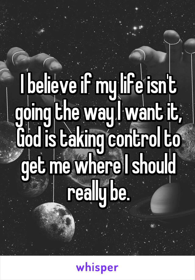 I believe if my life isn't going the way I want it, God is taking control to get me where I should really be.