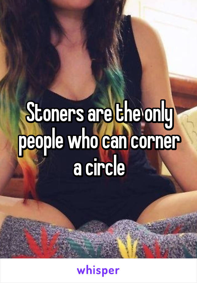 Stoners are the only people who can corner a circle