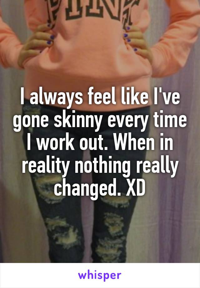 I always feel like I've gone skinny every time I work out. When in reality nothing really changed. XD