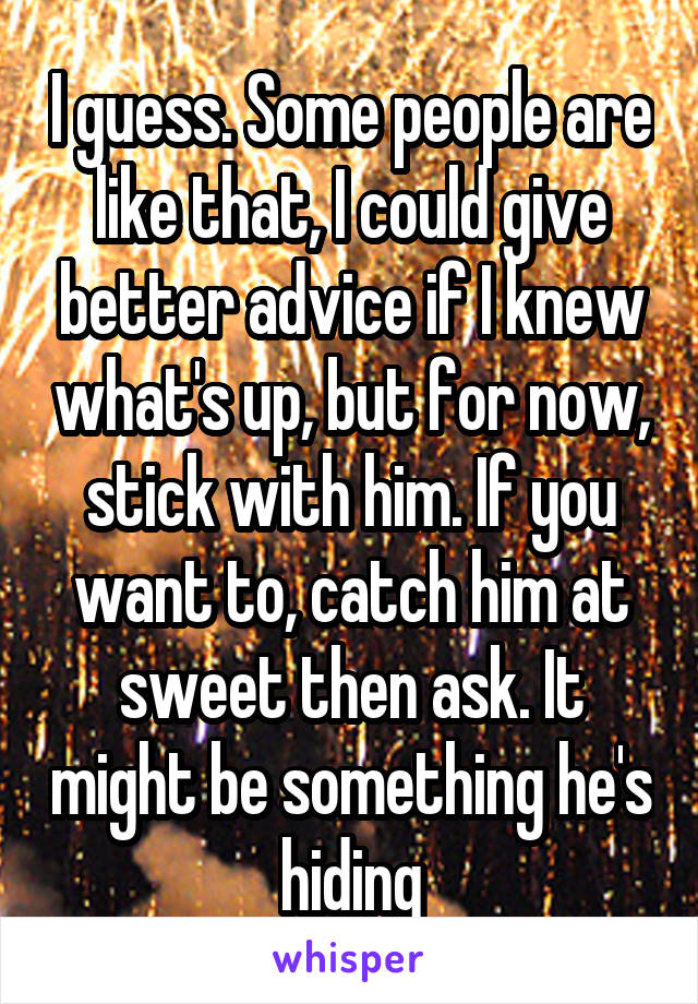 I guess. Some people are like that, I could give better advice if I knew what's up, but for now, stick with him. If you want to, catch him at sweet then ask. It might be something he's hiding