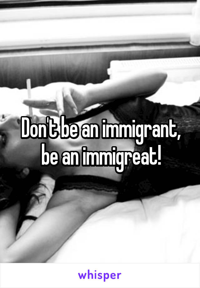 Don't be an immigrant, be an immigreat!