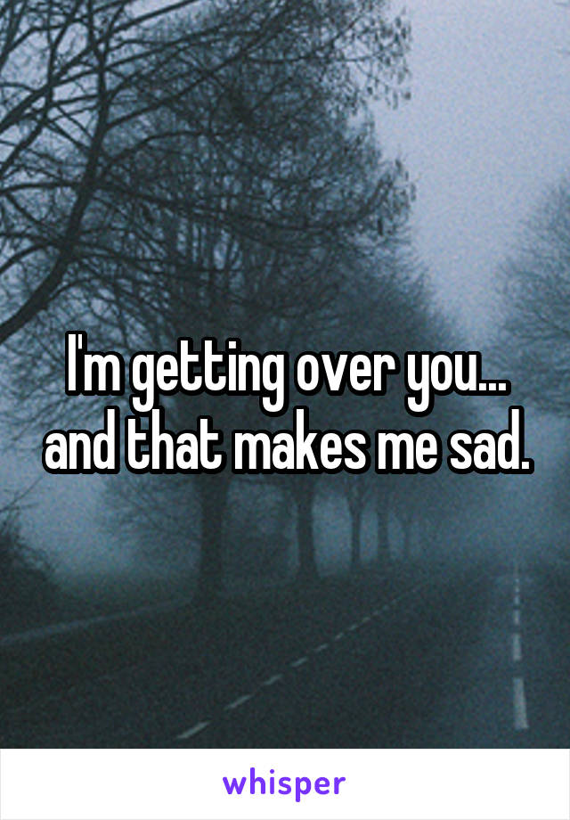 I'm getting over you... and that makes me sad.