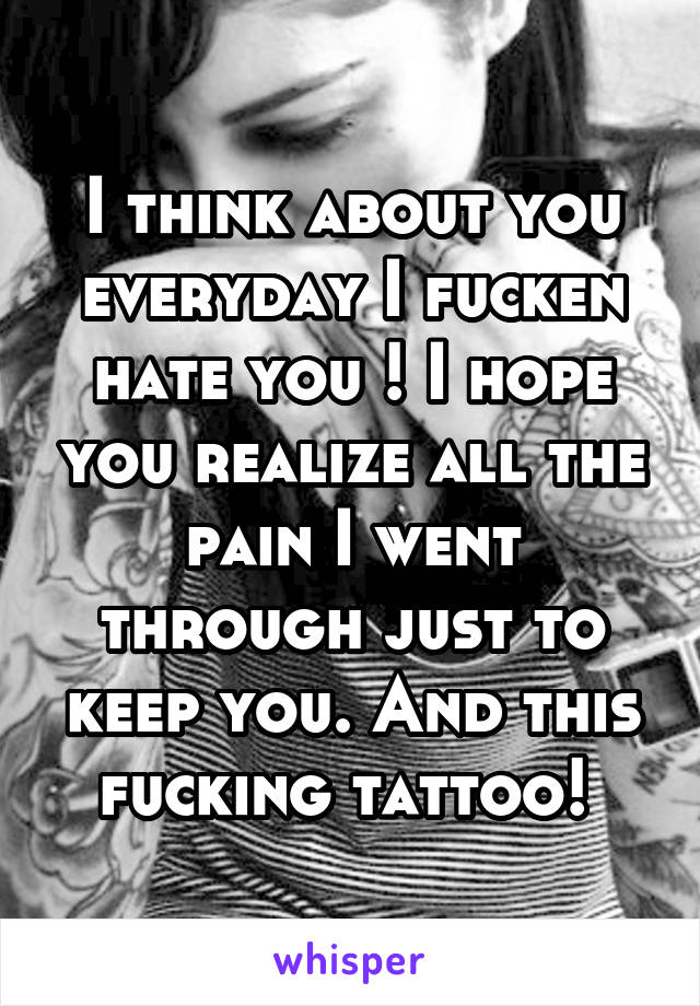 I think about you everyday I fucken hate you ! I hope you realize all the pain I went through just to keep you. And this fucking tattoo! 