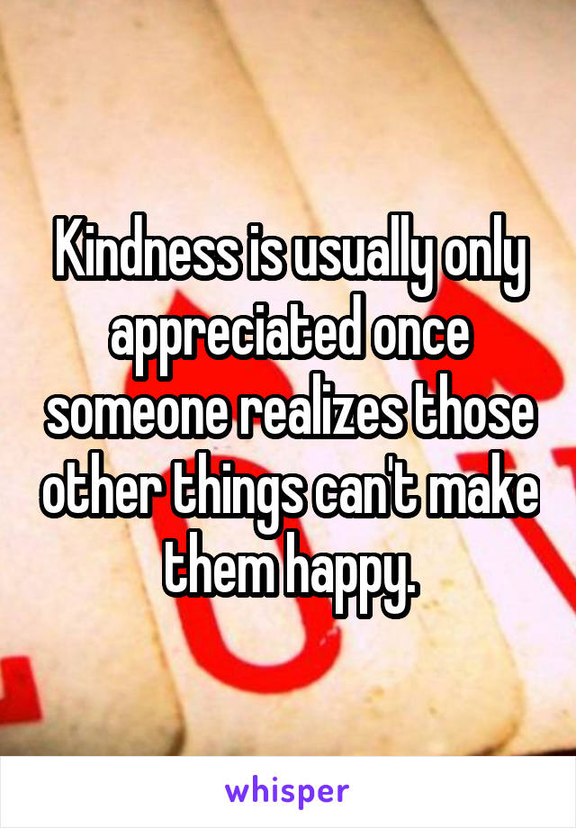 Kindness is usually only appreciated once someone realizes those other things can't make them happy.