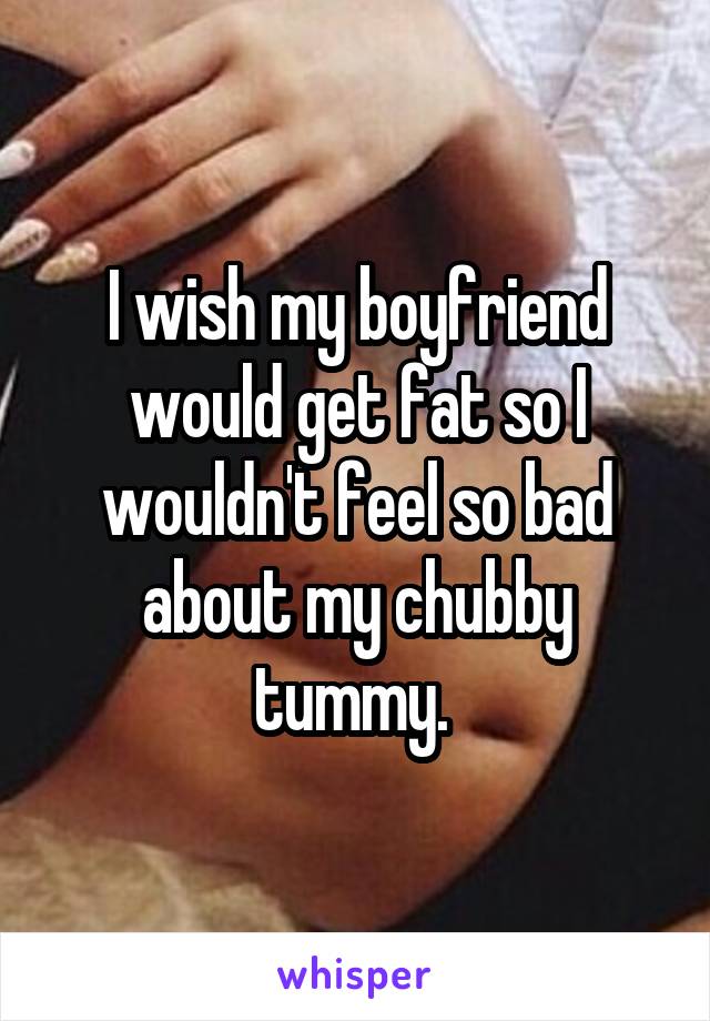 I wish my boyfriend would get fat so I wouldn't feel so bad about my chubby tummy. 