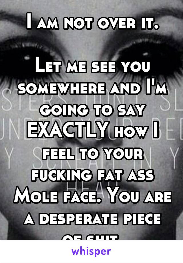 I am not over it.

Let me see you somewhere and I'm going to say EXACTLY how I feel to your fucking fat ass Mole face. You are a desperate piece of shit.